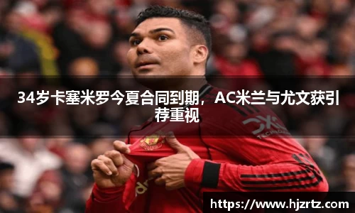 34岁卡塞米罗今夏合同到期，AC米兰与尤文获引荐重视
